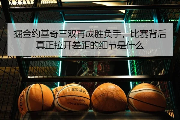掘金约基奇三双再成胜负手，比赛背后真正拉开差距的细节是什么